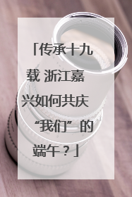 传承十九载 浙江嘉兴如何共庆“我们”的端午？